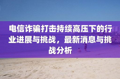電信詐騙打擊持續(xù)高壓下的行業(yè)進(jìn)展與挑戰(zhàn)，最新消息與挑戰(zhàn)分析