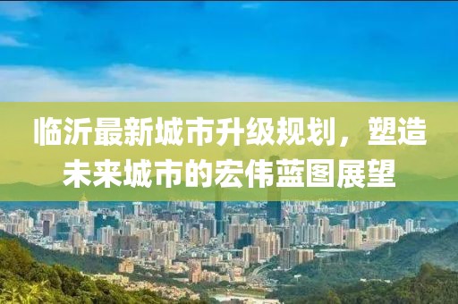 臨沂最新城市升級(jí)規(guī)劃，塑造未來城市的宏偉藍(lán)圖展望