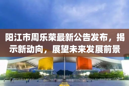 陽江市周樂榮最新公告發(fā)布，揭示新動向，展望未來發(fā)展前景