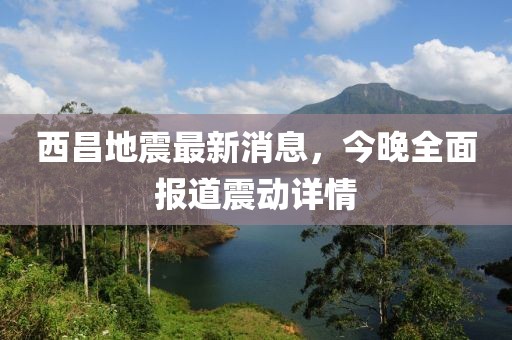 西昌地震最新消息，今晚全面報道震動詳情