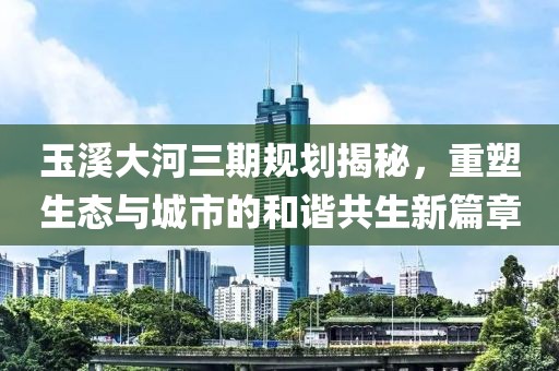 玉溪大河三期規(guī)劃揭秘，重塑生態(tài)與城市的和諧共生新篇章