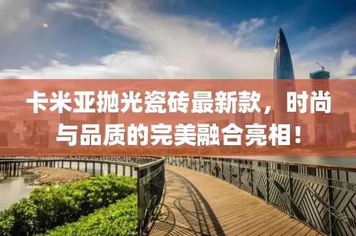 卡米亞拋光瓷磚最新款，時尚與品質(zhì)的完美融合亮相！