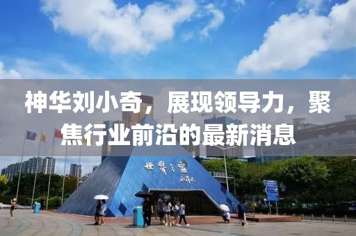 神華劉小奇，展現(xiàn)領(lǐng)導(dǎo)力，聚焦行業(yè)前沿的最新消息