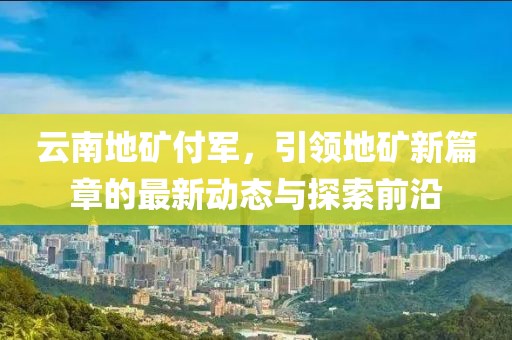 云南地礦付軍，引領(lǐng)地礦新篇章的最新動(dòng)態(tài)與探索前沿