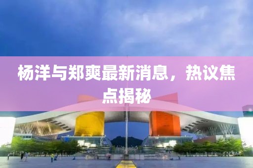 楊洋與鄭爽最新消息，熱議焦點揭秘