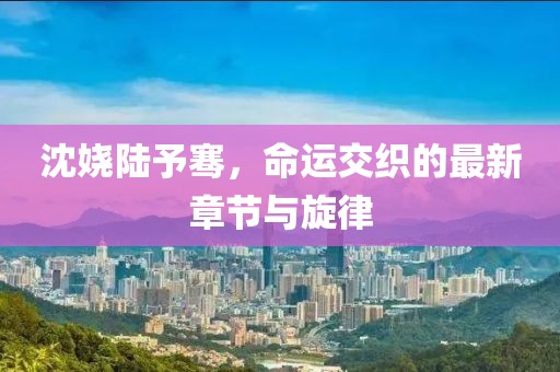 沈嬈陸予騫，命運(yùn)交織的最新章節(jié)與旋律