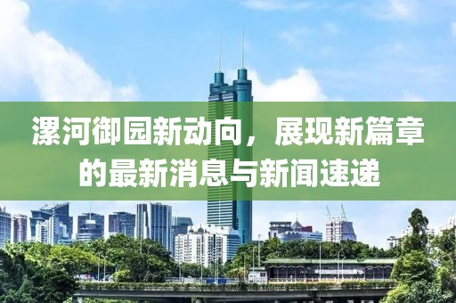 漯河御園新動向，展現(xiàn)新篇章的最新消息與新聞速遞