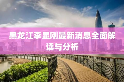黑龍江李顯剛最新消息全面解讀與分析