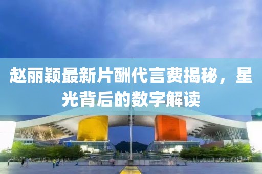 趙麗穎最新片酬代言費揭秘，星光背后的數(shù)字解讀