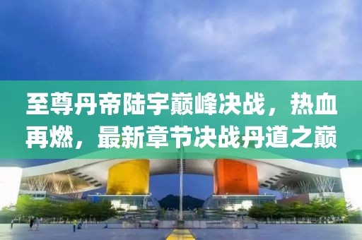 至尊丹帝陸宇巔峰決戰(zhàn)，熱血再燃，最新章節(jié)決戰(zhàn)丹道之巔