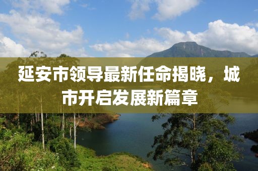 延安市領(lǐng)導(dǎo)最新任命揭曉，城市開(kāi)啟發(fā)展新篇章