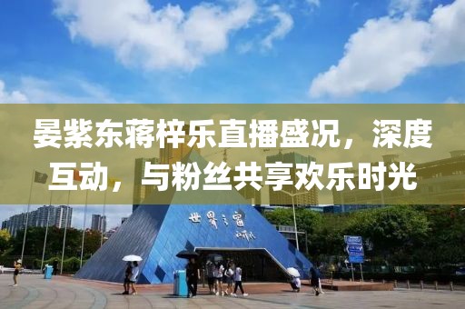晏紫東蔣梓樂直播盛況，深度互動，與粉絲共享歡樂時光