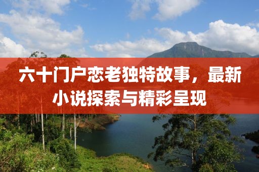 六十門戶戀老獨特故事，最新小說探索與精彩呈現(xiàn)