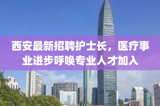 西安最新招聘護(hù)士長(zhǎng)，醫(yī)療事業(yè)進(jìn)步呼喚專業(yè)人才加入