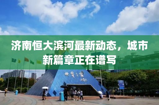 濟(jì)南恒大濱河最新動(dòng)態(tài)，城市新篇章正在譜寫