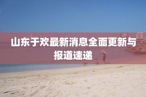 山東于歡最新消息全面更新與報(bào)道速遞