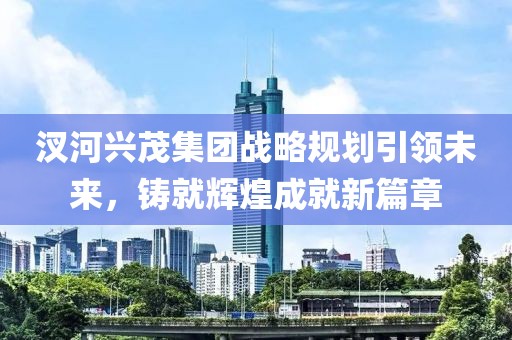 汊河興茂集團(tuán)戰(zhàn)略規(guī)劃引領(lǐng)未來，鑄就輝煌成就新篇章