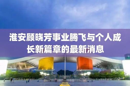 淮安顧曉芳事業(yè)騰飛與個人成長新篇章的最新消息