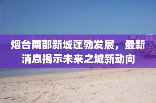 煙臺(tái)南部新城蓬勃發(fā)展，最新消息揭示未來(lái)之城新動(dòng)向