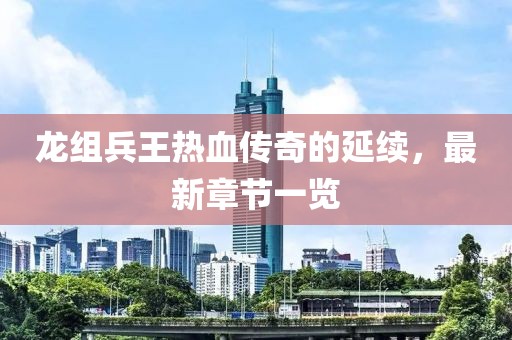 龍組兵王熱血傳奇的延續(xù)，最新章節(jié)一覽