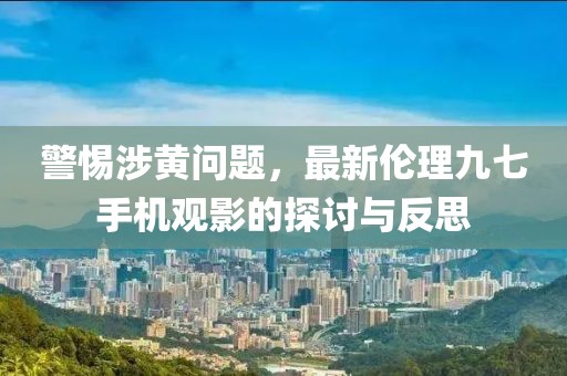 警惕涉黃問題，最新倫理九七手機觀影的探討與反思