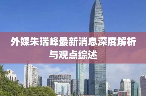 外媒朱瑞峰最新消息深度解析與觀點綜述