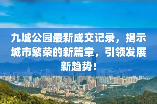 九城公園最新成交記錄，揭示城市繁榮的新篇章，引領(lǐng)發(fā)展新趨勢(shì)！