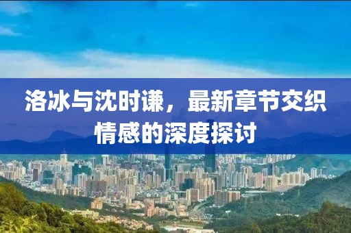 洛冰與沈時謙，最新章節(jié)交織情感的深度探討