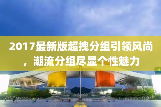 2017最新版超拽分組引領(lǐng)風(fēng)尚，潮流分組盡顯個性魅力