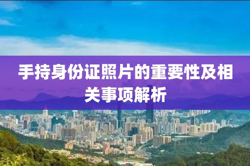 手持身份證照片的重要性及相關(guān)事項解析