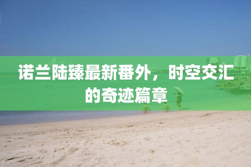 諾蘭陸臻最新番外，時空交匯的奇跡篇章