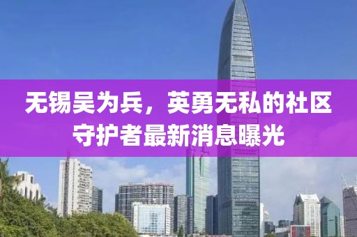 無錫吳為兵，英勇無私的社區(qū)守護(hù)者最新消息曝光