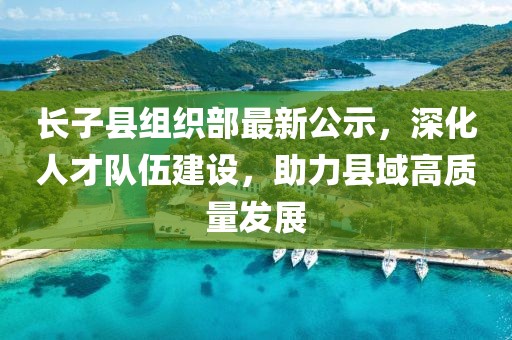 長子縣組織部最新公示，深化人才隊伍建設，助力縣域高質量發(fā)展