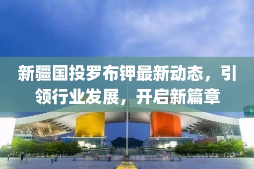 新疆國投羅布鉀最新動(dòng)態(tài)，引領(lǐng)行業(yè)發(fā)展，開啟新篇章
