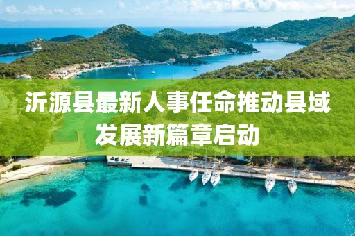 沂源縣最新人事任命推動縣域發(fā)展新篇章啟動