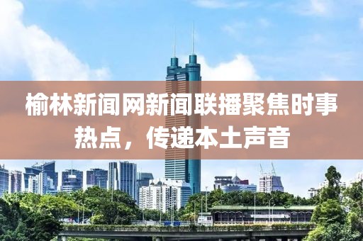 榆林新聞網(wǎng)新聞聯(lián)播聚焦時(shí)事熱點(diǎn)，傳遞本土聲音