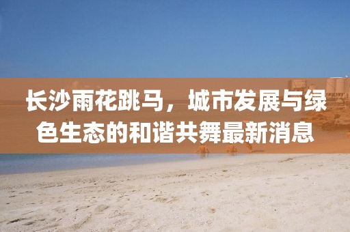 長沙雨花跳馬，城市發(fā)展與綠色生態(tài)的和諧共舞最新消息