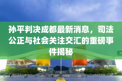 孫平判決成都最新消息，司法公正與社會關(guān)注交匯的重磅事件揭秘