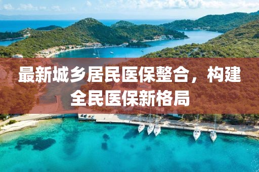 最新城鄉(xiāng)居民醫(yī)保整合，構(gòu)建全民醫(yī)保新格局
