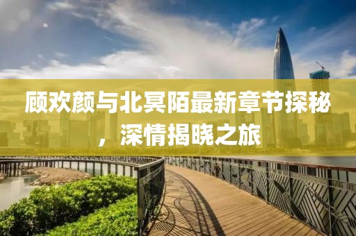 顧歡顏與北冥陌最新章節(jié)探秘，深情揭曉之旅
