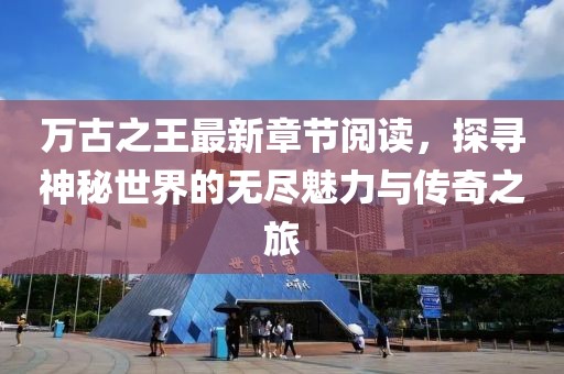 萬古之王最新章節(jié)閱讀，探尋神秘世界的無盡魅力與傳奇之旅