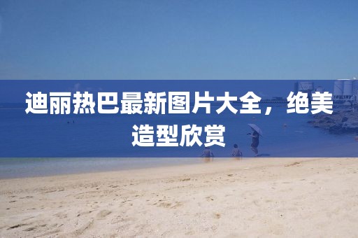 迪麗熱巴最新圖片大全，絕美造型欣賞