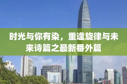 時(shí)光與你有染，重逢旋律與未來詩篇之最新番外篇