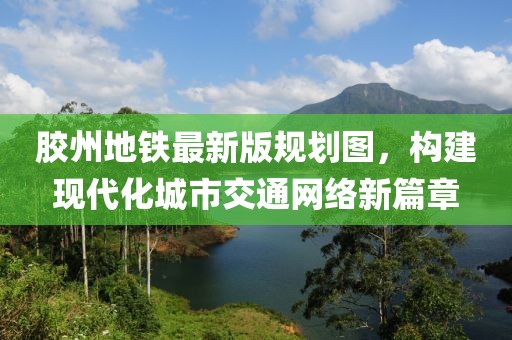 膠州地鐵最新版規(guī)劃圖，構(gòu)建現(xiàn)代化城市交通網(wǎng)絡(luò)新篇章