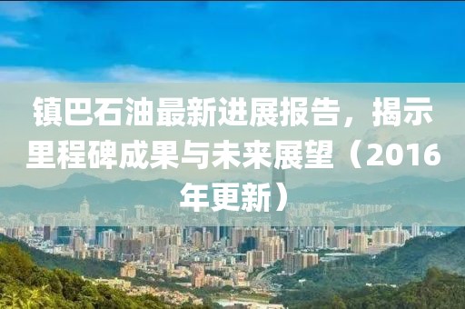 鎮(zhèn)巴石油最新進(jìn)展報(bào)告，揭示里程碑成果與未來展望（2016年更新）