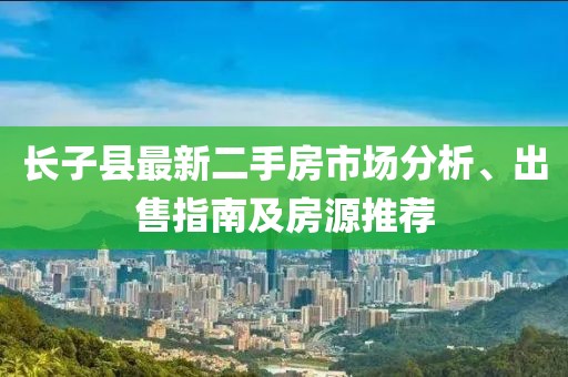 長子縣最新二手房市場分析、出售指南及房源推薦