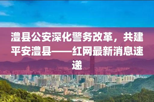 澧縣公安深化警務(wù)改革，共建平安澧縣——紅網(wǎng)最新消息速遞