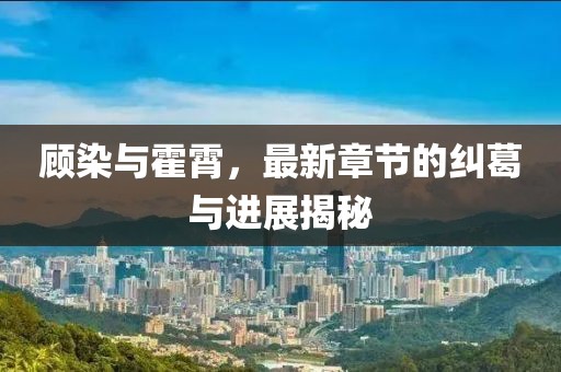 顧染與霍霄，最新章節(jié)的糾葛與進(jìn)展揭秘