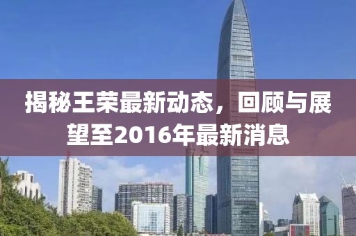 揭秘王榮最新動(dòng)態(tài)，回顧與展望至2016年最新消息