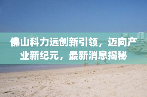 佛山科力遠(yuǎn)創(chuàng)新引領(lǐng)，邁向產(chǎn)業(yè)新紀(jì)元，最新消息揭秘
